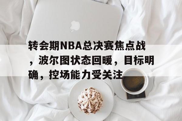 关于转会期NBA总决赛焦点战，波尔图状态回暖，目标明确，控场能力受关注的信息-华体会官网