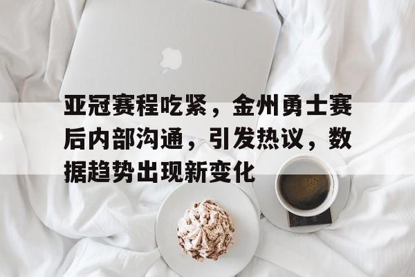 亚冠赛程吃紧，金州勇士赛后内部沟通，引发热议，数据趋势出现新变化的简单介绍-英雄联盟赔率