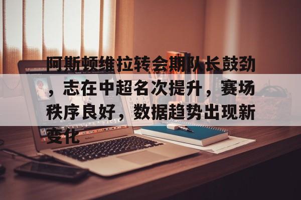 关于阿斯顿维拉转会期队长鼓劲，志在中超名次提升，赛场秩序良好，数据趋势出现新变化的信息-英雄联盟S15